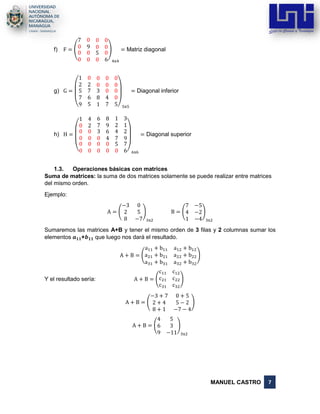 MANUEL CASTRO 7
f) F = (
7 0 0 0
0 9 0 0
0
0
0
0
5
0
0
6
)
4x4
= Matriz diagonal
g) G =
(
1 0 0 0 0
2 2 0 0 0
5
7
9
7
6
5
3
8
1
0
4
7
0
0
5)5x5
= Diagonal inferior
h) H =
(
1 4 6 8 1 3
0 2 7 9 2 1
0 0
0 0
0
0
0
0
3
0
0
0
6
4
0
0
4
7
5
0
2
9
7
6)6x6
= Diagonal superior
1.3. Operaciones básicas con matrices
Suma de matrices: la suma de dos matrices solamente se puede realizar entre matrices
del mismo orden.
Ejemplo:
A = (
−3 0
2 5
8 −7
)
3x2
B = (
7 −5
4 −2
1 −4
)
3x2
Sumaremos las matrices A+B y tener el mismo orden de 3 filas y 2 columnas sumar los
elementos 𝒂 𝟏𝟏+𝒃 𝟏𝟏 que luego nos dará el resultado.
A + B = (
a11 + b11 a12 + b12
a21 + b21 a22 + b22
a31 + b31 a32 + b32
)
Y el resultado sería: A + B = (
c11 c12
c21 c22
c31 c32
)
A + B = (
−3 + 7 0 + 5
2 + 4 5 − 2
8 + 1 −7 − 4
)
A + B = (
4 5
6 3
9 −11
)
3x2
 