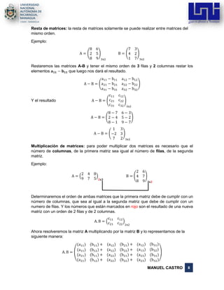 MANUEL CASTRO 8
Resta de matrices: la resta de matrices solamente se puede realizar entre matrices del
mismo orden.
Ejemplo:
A = (
8 6
2 5
8 9
)
3x2
B = (
7 3
4 2
1 7
)
3x2
Restaremos las matrices A-B y tener el mismo orden de 3 filas y 2 columnas restar los
elementos 𝐚 𝟏𝟏 − 𝐛 𝟏𝟏 que luego nos dará el resultado.
A − B = (
a11 − b11 a12 − b12
a21 − b21 a22 − b22
a31 − b31 a32 − b32
)
Y el resultado A − B = (
c11 c12
c21 c22
c31 c32
)
3x2
A − B = (
8 − 7 6 − 3
2 − 4 5 − 2
8 − 1 9 − 7
)
A − B = (
1 3
−2 3
7 2
)
3x2
Multiplicación de matrices: para poder multiplicar dos matrices es necesario que el
número de columnas, de la primera matriz sea igual al número de filas, de la segunda
matriz.
Ejemplo:
A = (
2 4 8
9 7 5
)
𝟐𝐱𝟑
B = (
2 6
4 7
8 9
)
𝟑𝐱𝟐
Determinaremos el orden de ambas matrices que la primera matriz debe de cumplir con un
número de columnas, que sea al igual a la segunda matriz que debe de cumplir con un
numero de filas. Y los números que están marcados en rojo son el resultado de una nueva
matriz con un orden de 2 filas y de 2 columnas.
A. B = (
c11 c12
c21 c22
)
2x2
Ahora resolveremos la matriz A multiplicando por la matriz B y lo representamos de la
siguiente manera:
A. B =
(
(a11) (b11) + (a12) (b21) + (a12) (b31)
(a11) (b12) + (a12) (b22) + (a13) (b32)
(a21)
(a21)
(b11) +
(b12) +
(a22)
(a22)
(b21) +
(b22) +
(a23)
(a23)
(b31)
(b32))
 