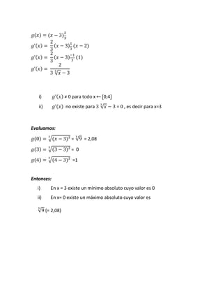 𝑔(𝑥) = (𝑥 − 3)
2
3
𝑔ʹ(𝑥) =⁡
2
3
(𝑥 − 3)
1
3
⁡(𝑥 − 2)
𝑔ʹ(𝑥) =⁡
2
3
(𝑥 − 3)
−1
3
⁡(1)
𝑔ʹ(𝑥) =⁡
2
3⁡√ 𝑥
3
− 3
i) 𝑔ʹ(𝑥)⁡≠ 0 para todo x ⃪ ⦋0,4⦌
ii) 𝑔ʹ(𝑥) no existe para 3⁡√ 𝑥
3
− 3 = 0 , es decir para x=3
Evaluamos:
𝑔(0) = √(𝑥 − 3)²
3
= √9
3
= 2,08
𝑔(3) = √(3 − 3)²
3
= 0
𝑔(4) = √(4 − 3)²
3
=1
Entonces:
i) En x = 3 existe un mínimo absoluto cuyo valor es 0
ii) En x= 0 existe un máximo absoluto cuyo valor es
√9
3
(= 2,08)
 