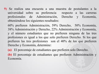 9) Se realiza una encuesta a una muestra de postulantes a la
universidad sobre su preferencia respecto a las carreras
profesionales de Administración, Derecho y Economía,
obteniéndose los siguientes resultados:
60% prefieren Administración, 59% Derecho, 50% Economía,
38% Administración y Derecho, 22% Administración y Economía,
y el número estudiantes que no prefieren ninguna de las tres
profesiones es igual a los que solo prefieren Derecho. Si los que
prefieren las tres profesiones son el 40% de los que prefieren
Derecho y Economía, determine:
(a) El porcentaje de estudiantes que prefieren solo Derecho.
(b) El porcentaje de estudiantes que prefieren Administración y
Economía.
 