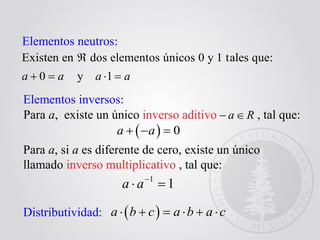 Elementos neutros:
Existen en dos elementos únicos 0 y 1 tales que:
0 y 1a a a a

   
Elementos inversos:
Para a, existe un único inverso aditivo , tal que:
  0a a  
Para a, si a es diferente de cero, existe un único
llamado inverso multiplicativo , tal que:
1
1a a
 
Distributividad:  a b c a b a c     
Ra
 
