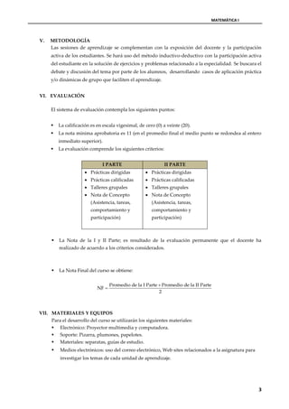 MATEMÁTICA I



V.   METODOLOGÍA
     Las sesiones de aprendizaje se complementan con la exposición del docente y la participación
     activa de los estudiantes. Se hará uso del método inductivo-deductivo con la participación activa
     del estudiante en la solución de ejercicios y problemas relacionado a la especialidad. Se buscara el
     debate y discusión del tema por parte de los alumnos, desarrollando casos de aplicación práctica
     y/o dinámicas de grupo que faciliten el aprendizaje.


VI. EVALUACIÓN

     El sistema de evaluación contempla los siguientes puntos:


        La calificación es en escala vigesimal, de cero (0) a veinte (20).
        La nota mínima aprobatoria es 11 (en el promedio final el medio punto se redondea al entero
         inmediato superior).
        La evaluación comprende los siguientes criterios:


                              I PARTE                        II PARTE
                       Prácticas dirigidas          Prácticas dirigidas
                       Prácticas calificadas        Prácticas calificadas
                       Talleres grupales            Talleres grupales
                       Nota de Concepto             Nota de Concepto
                         (Asistencia, tareas,          (Asistencia, tareas,
                         comportamiento y              comportamiento y
                         participación)                participación)



        La Nota de la I y II Parte; es resultado de la evaluación permanente que el docente ha
         realizado de acuerdo a los criterios considerados.



        La Nota Final del curso se obtiene:

                                   Promedio de la I Parte  Promedio de la II Parte
                            NF 
                                                          2



VII. MATERIALES Y EQUIPOS
     Para el desarrollo del curso se utilizarán los siguientes materiales:
      Electrónico: Proyector multimedia y computadora.
      Soporte: Pizarra, plumones, papelotes.
      Materiales: separatas, guías de estudio.
        Medios electrónicos: uso del correo electrónico, Web sites relacionados a la asignatura para
         investigar los temas de cada unidad de aprendizaje.




                                                                                                        3
 