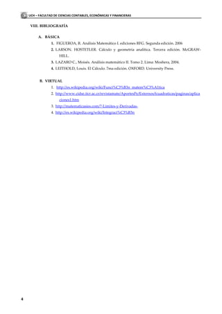 UCH – FACULTAD DE CIENCIAS CONTABLES, ECONÓMICAS Y FINANCIERAS


    VIII. BIBLIOGRAFÍA

         A. BÁSICA
                 1. FIGUEROA, R. Análisis Matemático I. ediciones RFG. Segunda edición. 2006
                 2. LARSON. HOSTETLER. Cálculo y geometría analítica. Tercera edición. McGRAW-
                      HILL.
                 3. LAZARO C., Moisés. Análisis matemático II. Tomo 2. Lima: Moshera, 2004.
                 4. LEITHOLD, Louis. El Cálculo. 7ma edición. OXFORD. University Press.


          B. VIRTUAL
                 1. http://es.wikipedia.org/wiki/Funci%C3%B3n_matem%C3%A1tica
                 2. http://www.cidse.itcr.ac.cr/revistamate/AportesPe/Externos/fcuadraticas/paginas/aplica
                      ciones1.htm
                 3. http://matematicasies.com/?-Limites-y-Derivadas-
                 4. http://es.wikipedia.org/wiki/Integraci%C3%B3n




4
 