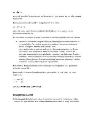 ax + by = c
con a o b no nulos. Se representan mediante rectas cuyos puntos son las soluciones de
la ecuación.
Las ecuaciones lineales con tres incógnitas son de la forma
ax + by + cz = d
con a o b o c no nulos. Se representan mediante planos cuyos puntos son las
soluciones de la ecuación.
Un sistema de ecuaciones es lineal si todas las ecuaciones que lo forman son lineales.
• Sistema de ecuaciones: conjunto de ecuaciones cuyas soluciones comunes se
pretende hallar. Para indicar que varias ecuaciones forman un sistema, se
abarca el conjunto de todas ellas con una llave.
Las ecuaciones de un sistema suelen tener dos o más incógnitas, por lo que
cada una de ellas puede tener infinitas soluciones. Se llama solución del
sistema a una solución común a todas las ecuaciones que lo forman. Resolver
un sistema de ecuaciones es hallar todas sus soluciones o concluir que no tiene
solución. Si dos sistemas de ecuaciones tienen las mismas soluciones o ambos
carecen de solución, se dice que son equivalentes.
Los sistemas de ecuaciones sin solución se llaman incompatibles y los que tienen
solución, compatibles.
Por ejemplo, el sistema formado por las ecuaciones 2x - 5y = 16 y 4x + y = 10 se
expresa así
APLICACIÓN DE LOS CONCEPTOS
CONCEPTO DE MATRIZ.
Se llama matriz de orden mxn, sobre el cuerpo de los numeros reales a una "caja",
"cuadro", etc. que contiene mxn números reales dispuestos en m filas y n columnas.
 