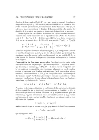 2.1. FUNCIONES DE VARIAS VARIABLES                                             97

dominio de la segunda g(Dg ) ⊆ Df , en caso contrario, despu´s de aplicar g
                                                              e
no podr´ıamos aplicar f . Sin embargo, esta restricci´n no es necesaria para
                                                     o
poder realizar, parcialmente, la composici´n de las funciones, s´lo que, en
                                           o                      o
este caso, habr´ que reducir el dominio de la composici´n a los puntos del
                a                                        o
dominio de la primera que tienen su imagen en el dominio de la segunda.
    Desde el punto de vista formal la composici´n, de funciones reales de una
                                               o
variable real, puede enunciarse de la siguiente forma: Dadas las funciones
g : I ⊆ R → R, f : J ⊆ R → R (tales que g(I) ⊆ J), se llama composici´n    o
de f con g y se denota f ◦ g : I ⊆ R → R, a la funci´n (f ◦ g)(x) = f g(x) .
                                                     o
                                   g       f
        g:I⊆R→R                 I− J− R
                                 → →                     (f ◦ g)(x) = f g(x)
        f :J ⊆R→R            f ◦g :I ⊆R→R

En el caso de que no se cumpla la condici´n g(I) ⊆ J, la composici´n tambi´n
                                          o                       o       e
es posible, siempre que g(I) ∩ J = ∅. En tal caso habr´ que restringir las
                                                           a
funciones a aquellos puntos en los que la composici´n sea posible. Es decir,
                                                    o
a los puntos del dominio de la primera que tienen su imagen en el dominio
de la segunda.
Composici´n de funciones vectoriales. Para funciones de varias varia-
             o
bles la situaci´n es, en principio, algo m´s complicada. T´ngase en cuenta
               o                            a                e
que dos campos escalares f, g : D ⊆ R    n → R no se pueden componer, pues

la operaci´n de composici´n entre funciones solamente se puede realizar
           o                o
cuando el rango de una de ellas est´ contenido (o al menos tiene alguna
                                       a
conexi´n) en el dominio de la otra, y los campos escalares tienen rango en
       o
R y dominio en Rn . Por lo tanto, los campos escalares solamente se podr´na
componer con funciones de una sola variable, por la derecha; o con funciones
vectoriales, por la izquierda. Es decir,
               f    g              f       g                   g      f
           Rn − R − R
              → →              Rn − R − Rm
                                  → →                    Rm − Rn − R
                                                            →    →
Pensando en la composici´n como la sustituci´n de las variables (se tratar´
                          o                   o                           ıa
de la composici´n por la izquierda), para componer la funci´n z = f (x, y)
                o                                             o
tendremos que sustituir las dos variables x e y, respectivamente, por dos
funciones g1 y g2 que las conecten con otras variables, donde g1 y g2 pueden
ser funciones de una o varias variables (ambas de las mismas). As´ si con-
                                                                    ı,
sideramos las funciones
                          x = g1 (u, v),       y = g2 (u, v)
podemos sustituir en la funci´n z = f (x, y) y obtener la funci´n compuesta:
                             o                                 o
                           z = f g1 (u, v), g2 (u, v)
que en esquema ser´
                  ıa:
                           x = g1 (u, v)
           z = f (x, y)                         z = f g1 (u, v), g2 (u, v)
                           y = g2 (u, v)
 
