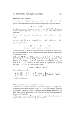 2.1. FUNCIONES DE VARIAS VARIABLES                                                                              101

Ahora bien, las n funciones
 x1 = g1 (u1 , u2 , · · · , um ), x2 = g2 (u1 , u2 , · · · , um ), · · · , xn = gn (u1 , u2 , · · · , um )

pueden considerarse como las componentes de una sola funci´n vectorial
                                                          o
                                            g : D ⊆ Rm → Rn ,
de tal manera que a cada punto (u1 , u2 , · · · , um ) ∈ D ⊆ Rm la funci´n g         o
le asocia el punto g(u1 , u2 , · · · , um ) = (x1 , x2 , · · · , xn ) ∈ Rn , cuyas coorde-
nadas son
(x1 , x2 , . . . , xn ) = g1 (u1 , u2 , · · · , um ), g2 (u1 , u2 , · · · , um ), · · · , gn (u1 , u2 , · · · , um )
O sea,
g(u1 , u2 , . . ., um ) = g1 (u1 , u2 , · · · , um ), g2 (u1 , u2 , · · · , um ), · · · , gn (u1 , u2 , · · · , um )

que en esquema ser´
                  ıa:
                                                      g                      f
                                         Rm − −    − → Rn − −         −→ R
                           (u1 , u2 , · · · , um ) → (x1 , x2 , · · · , xn ) → z
De esta manera se ve el proceso de composici´n de funciones de varias varia-
                                             o
bles como un proceso entre dos funciones, que se puede enunciar formalmente
de la siguiente forma:
Deﬁnici´n 2.2 (Composici´n de funciones). Dada la funci´n f : Df ⊆
         o                  o                               o
Rn → R deﬁnida en el conjunto Df de Rn y la funci´n g : Dg ⊆ Rm → Rn
                                                  o
deﬁnida en el conjunto Dg de Rm , cuyo rango est´ contenido en Df (es
                                                 a
decir, g(Dg ) ⊆ Df ), entonces se puede formar la composici´n de ambas
                                                           o
funciones f ◦ g : Dg ⊆ Rm → R, deﬁnida como:
                                  (f ◦ g)(u) = f g(u)),                 u ∈ Dg
Esquem´ticamente ser´
      a             ıa.
                                                     g          f
     g : Dg ⊆ Rm → Rn                        Dg − Df − R
                                                  →    →                         (f ◦ g)(u) = f g(u)
     f : Df ⊆ Rn → R                      f ◦ g : Dg ⊆ Rm → R
y mediante diagramas,



O bien, teniendo en consideraci´n los dominios,
                                o
    En el caso de que no se cumpla la condici´n g(I) ⊆ J, la composici´n
                                              o                          o
tambi´n es posible, siempre que g(I)∩J = ∅. En tal caso habr´ que restringir
      e                                                     a
las funciones a aquellos puntos en los que la composici´n sea posible. Es
                                                         o
decir, a los puntos del dominio de la primera que tienen su imagen en el
dominio de la segunda.
    Igual que en una variable, en general, la composici´n de funciones no
                                                        o
cumple la propiedad conmutativa, y s´ la asociativa.
                                      ı
 