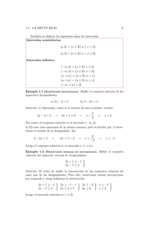 1.1. LA RECTA REAL                                                         3

  Tambi´n se deﬁnen los siguientes tipos de intervalos:
        e
Intervalos semiabiertos

                               [a, b) = {x ∈ R/ a ≤ x < b}

                               (a, b] = {x ∈ R/ a < x ≤ b}

Intervalos inﬁnitos

                               (−∞, b] = {x ∈ R/ x ≤ b}
                               (−∞, b) = {x ∈ R/ x < b}
                               (a, +∞) = {x ∈ R/ a < x}
                               [a, +∞) = {x ∈ R/ a ≤ x}
                               (−∞, +∞) = R

Ejemplo 1.1 (Resolviendo inecuaciones). Hallar el conjunto soluci´n de las
                                                                 o
siguientes desigualdades

                    a) 2x − 3 < 5             b) 3 − 2x < 5

Soluci´n. a) Operando, como si se tratara de una ecuaci´n, resulta:
      o                                                o
                                                        8
         2x − 3 < 5       →     2x < 5 + 3   →     x<        →    x<2
                                                        2
Por tanto, el conjunto soluci´n es el intervalo (−∞, 2).
                             o
b) En este caso operamos de la misma manera, pero al dividir por -2 inver-
timos el sentido de la desigualdad. As´ı,
                                                       2
      3 − 2x < 5      →       −2x < 5 − 3    →    x>          →   x > −1
                                                       −2
Luego el conjunto soluci´n es el intervalo (−1, +∞).
                        o
Ejemplo 1.2 (Resolviendo sistemas de inecuaciones). Hallar el conjunto
soluci´n del siguiente sistema de desigualdades
      o

                                  2x + 1 ≥ −1
                                  3x − 7 ≤ 2

Soluci´n. Se trata de hallar la intersecci´n de los conjuntos soluci´n de
      o                                   o                         o
cada una de las desigualdades. Para ello, resolvemos ambas inecuaciones
por separado y luego hallamos la intersecci´n
                                           o

          2x + 1 ≥ −1          2x ≥ −1 − 1       2x ≥ −2      x ≥ −1
          3x − 7 ≤ 2           3x ≤ 2 + 7        3x ≤ 9       x≤3

Luego el intervalo soluci´n es [−1, 3]
                         o
 