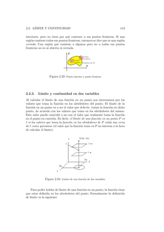 2.2. L´
      IMITE Y CONTINUIDAD                                                 113

interiores, pero no tiene por qu´ contener a sus puntos fronteras. Si una
                                  e
regi´n contiene todos sus puntos fronteras, entonces se dice que es una regi´n
    o                                                                       o
cerrada. Una regi´n que contiene a algunos pero no a todos sus puntos
                   o
fronteras no es ni abierta ni cerrada.
                                  y
                                                 Punto
                                                 frontera
                                       Punto
                                       interior Frontera de R

                                                   x


                  Figura 2.33: Punto interior y punto frontera




2.2.3.   L´
          ımite y continuidad en dos variables
Al calcular el l´ımite de una funci´n en un punto nos interesamos por los
                                    o
valores que toma la funci´n en los alrededores del punto. El l´
                           o                                      ımite de la
funci´n en un punto va a ser el valor que deber´ tomar la funci´n en dicho
      o                                          ıa               o
punto, de acuerdo con los valores que toma en los alrededores del mismo.
Este valor puede coincidir o no con el valor que realmente toma la funci´no
en el punto en cuesti´n. Es decir, el l´
                      o                ımite de una funci´n en un punto P es
                                                         o
ℓ si los valores que toma la funci´n en los alrededores de P est´n tan cerca
                                  o                              a
de ℓ como queramos (el valor que la funci´n tome en P no interesa a la hora
                                           o
de calcular el l´
                ımite)




               Figura 2.34: L´
                             ımite de una funci´n de dos variables.
                                               o



    Para poder hablar de l´ımite de una funci´n en un punto, la funci´n tiene
                                             o                       o
que estar deﬁnida en los alrededores del punto. Formalmente la deﬁnici´n   o
de l´
    ımite es la siguiente:
 