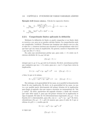 118   CAP´
         ITULO 2. FUNCIONES DE VARIAS VARIABLES: L´
                                                  IMITES

Ejemplo 2.23 (L´
               ımite inﬁnito). Calcula los siguientes l´
                                                       ımites:

                         cos(x2 + y 2 )       1
 1.      l´
          ım        1−       2 + y2
                                        = 1 − + = 1 − ∞ = −∞
      (x,y)→(0,0)          x                 0

 2.      l´
          ım        ln(x2 + y 2 ) = ln 0+ = −∞
      (x,y)→(0,0)


2.2.5.    Comprobando l´
                       ımites aplicando la deﬁnici´n
                                                  o
    Mediante la deﬁnici´n de l´
                         o       ımite se puede comprobar si un l´
                                                                 ımite dado
es correcto o no, pero no se pueden calcular l´ımites. La comprobaci´n suele
                                                                    o
ser complicada y artiﬁcial. (Tenemos que imaginar que alguien nos va a dar
el valor de ε y nosotros tenemos que encontrar el correspondiente valor de δ
que hace que sea cierta la implicaci´n. En general, nuestro δ depender´ del
                                      o                                a
ε que nos den: δ = δ(ε)).
    En cada caso necesitaremos probar que, para cada ε  0, existe un δ-
entorno alrededor de (x0 , y0 ) tal que

                                   |f (x, y) − ℓ|  ε

siempre que (x, y) = (x0 , y0 ) est´ en el entorno. Es decir, necesitamos probar
                                   e
que cualquiera que sea ε  0, existe, para ese ε, un δ  0 que hace cierta la
implicaci´n:
         o

          0  (x − x0 )2 + (y − y0 )2  δ 2       =⇒    |f (x, y) − ℓ|  ε

o bien, lo que es lo mismo,

          0        (x − x0 )2 + (y − y0 )2  δ   =⇒     |f (x, y) − ℓ|  ε

     Sin embargo, en la generalidad de los casos, no es posible la demostraci´n
                                                                             o
lineal de esta implicaci´n. Es decir, en la generalidad de los casos, no nos
                         o
va a ser posible partir directamente del primer t´rmino de la implicaci´n
                                                     e                       o
para llegar al segundo; sino que vamos a necesitar un razonamiento de “ida
y vuelta”. Es decir, partiremos del segundo t´rmino y desde ah´ veremos
                                                  e                   ı
qu´ valor debe tomar δ, para que del primer t´rmino de la implicaci´n se
   e                                               e                      o
siga el segundo. El valor de δ lo determinaremos expresando |f (x, y) − ℓ| en
funci´n de δ, relacion´ndolo, para ello, con (x − x0 )2 + (y − y0 )2 . Es decir,
      o                a
obtendremos |f (x, y) − ℓ|  g(δ) de manera que, para el valor de δ que se
obtiene de g(δ) = ε, resulta que de

                           0  (x − x0 )2 + (y − y0 )2  δ 2

se sigue que
                                   |f (x, y) − ℓ|  ε
 