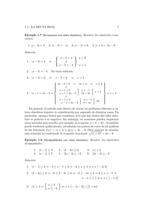 1.1. LA RECTA REAL                                                               7

Ejemplo 1.7 (Ecuaciones con valor absoluto). Resolver las siguientes ecua-
ciones:

  1. |x − 5| = 4,   2. |x − 5| = −4,     3. |x − 5| = 0,   4. |x + 1| = 3x − 9

Soluci´n.
      o
                                       
                            x−5=4  x=9
 1. |x − 5| = 4     ⇒             o
                                  ´
                                       
                             x − 5 = −4   x=1

 2. |x − 5| = −4      No tiene soluci´n.
                                     o

 3. |x − 5| = 0     ⇒      x−5=0        ⇒     x=5
                                                                   
                          3x − 9 ≥ 0 ⇒ 3x ≥ 9 ⇒ x ≥ 3
                                                                   
                                                                    
                                                                   
                         
                         
                                 y                                 
                                                                    
                                                                    
                         
                          x+1≥0                                    
                                           x ≥ −1                  
                                                                    
                                                     x=5
 4.   |x + 1| = 3x − 9 ⇒    x + 1 = 3x − 9  10 = 2x                     ⇒x=5
                                                                   
                         
                         
                                 o
                                  ´                                 
                                                                    
                                                                    
                         
                          x+1≤0                                    
                                             x ≤ −1                
                                                                    
                         
                                                     No            
                                                                    
                            −x − 1 = 3x − 9   8 = 4x

    En general, el m´todo m´s directo de atacar un problema referente a va-
                     e       a
lores absolutos requiere la consideraci´n por separado de distintos casos. En
                                       o
particular, siempre habr´ que considerar si lo que hay dentro del valor abso-
                         a
luto es positivo o es negativo. Sin embargo, en ocasiones pueden emplearse
otros m´todos m´s sencillo, por ejemplo, la ecuaci´n |x+1| = 3x−9 tambi´n
        e        a                                o                        e
puede resolverse gr´ﬁcamente, estudiando los puntos de corte de las gr´ﬁcas
                    a                                                   a
de las funciones f (x) = |x + 1| y g(x) = 3x − 9. Otra manera de abordar
esta ecuaci´n es resolviendo la ecuaci´n irracional: (x + 1)2 = 3x − 9
            o                          o

Ejemplo 1.8 (Desigualdades con valor absoluto). Resolver las siguientes
desigualdades:

       1.   |x − 1| ≤ 3,     2.    |2 − 4x| ≤ 6,      3.   |x| ≥ 2
       4.   |x − 1| ≥ 2      5.    |2x − 3| ≤ −2,     6.   |2x − 3| ≥ −2

Soluci´n.
      o

 1. |x − 1| ≤ 3 ⇒ −3 ≤ x − 1 ≤ 3 ⇒ −2 ≤ x ≤ 4 ⇒ x ∈ − 2, 4

 2. |2 − 4x| ≤ 6 ⇒ −6 ≤ 2 − 4x ≤ 6 ⇒ −8 ≤ −4x ≤ 4 ⇒ 2 ≥ x ≥ −1 ⇒
                                                 ⇒ −1 ≤ x ≤ 2 ⇒ x ∈ − 1, 2

                    x≥2
 3. |x| ≥ 2 ⇒                     ⇒ x ∈ − ∞, −2 ∪ 2, +∞
                    x ≤ −2
 