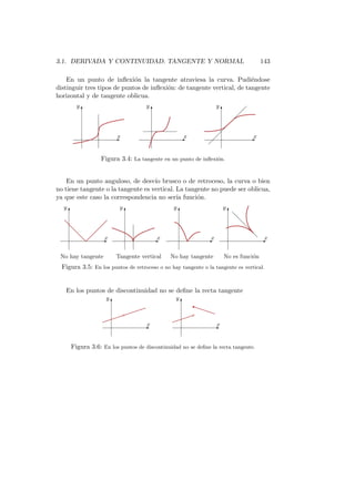 3.1. DERIVADA Y CONTINUIDAD. TANGENTE Y NORMAL                                                    143

    En un punto de inﬂexi´n la tangente atraviesa la curva. Pudi´ndose
                             o                                          e
distinguir tres tipos de puntos de inﬂexi´n: de tangente vertical, de tangente
                                         o
horizontal y de tangente oblicua.
          y                                 y                            y
              T                                 T                            T          
                                                                                      
                                                                                  
                                                                              
                            Ex                            Ex                               Ex
                                                                     

                       Figura 3.4: La tangente en un punto de inﬂexi´n.
                                                                    o



    En un punto anguloso, de desv´ brusco o de retroceso, la curva o bien
                                    ıo
no tiene tangente o la tangente es vertical. La tangente no puede ser oblicua,
ya que este caso la correspondencia no ser´ funci´n.
                                             ıa     o
  y                             y                     y                      y
      T                             T                     T                      T
                                                                                  d
                                                                                  d
   d                                                                                  d
    d                                                                                     d
     d                                                                                        d
              d        Ex                       Ex                 Ex                             Ex


 No hay tangente            Tangente vertical        No hay tangente         No es funci´n
                                                                                        o
  Figura 3.5: En los puntos de retroceso o no hay tangente o la tangente es vertical.


   En los puntos de discontinuidad no se deﬁne la recta tangente

                                                                 r
                        y                             y
                            T                             T
                                                                 €€
                                b                              b
                                        
                                                                  €€
                                                               
                                                  
                                        Ex                           Ex


      Figura 3.6: En los puntos de discontinuidad no se deﬁne la recta tangente.
 