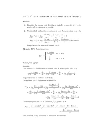 172 CAP´
       ITULO 3. DERIVADA DE FUNCIONES DE UNA VARIABLE

Soluci´n.
      o
                                                                              1
  1.       Dominio. La funci´n est´ deﬁnida en todo R, ya que si 3 + e x = 0,
                             o     a
                     1
           resulta e x = −3 que no es posible.


  2.       Continuidad. La funci´n es continua en todo R, salvo quiz´s en x = 0,
                                o                                   a
                                            1
                                    2 + cos x     2 + Ac   Ac
               l´ f (x) = l´
                ım         ım             1     =        =    =0
               x→0+          x→0+    3+e  x         ∞      ∞
                                            1
                                    2 + cos x     2 + Ac   Sin l´
                                                                ımite
               l´ f (x) = l´
                ım         ım             1     =        =            = Sin l´
                                                                             ımite
               x→0−          x→0−    3 + ex        3+0          3

           Luego la funci´n no es continua en x = 0.
                         o

Ejemplo 3.37. Dada la funci´n:
                           o
                         
                          x − sen x
                                                     si   x=0
                         
                                x3
                 f (x) =
                         
                              1
                                                     si   x=0
                               6
Hallar f ′ (0) y f ′′ (0)

Soluci´n.
      o
Continuidad: La funci´n es continua en todo R, salvo quiz´s en x = 0,
                     o                                   a

                x − sen x   0       1 − cos x   0         x2      1
            l´
             ım      3
                          =   = l´
                                 ım      2
                                              =   = l´
                                                     ım       2
                                                                =
            x→0    x        0   x→0    3x       0   x→0 2 · 3x    6
luego la funci´n es continua en todo R.
              o
Derivada en x = 0: Aplicamos la deﬁnici´n.
                                       o

                                          x − sen x 1
              f (x) − f (0)                        −                        3
       ′
  f (0) = l´
           ım               = l´
                               ım            x3      6 = l´ 6x − 6 sen x − x =
                                                          ım
          x→0       x         x→0               x        x→0       6x4
               0       6 − 6 cos x − 3x2     0          6 sen x − 6x     0
           =     = l´
                    ım           3
                                         =       = l´
                                                    ım          2
                                                                     =      =
               0   x→0       24x             0     x→0      72x          0
                                         6 cos x − 6      0         −6 sen x
                                   = l´
                                      ım              =      = l´ım          =0
                                     x→0    144x          0     x→0   144
Derivada segunda en x = 0: Hallamos f ′ (x), para x = 0

                  (1 − cos x)x3 − (x − sen x)3x2   x − x cos x − 3x + 3 sen x
  f ′ (x) =                      6
                                                 =                            =
                                x                              x4
                                                          −2x − x cos x + 3 sen x
                                                      =
                                                                    x4
Para calcular f ′′ (0), aplicamos la deﬁnici´n de derivada:
                                            o
 