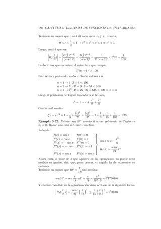 186 CAP´
       ITULO 3. DERIVADA DE FUNCIONES DE UNA VARIABLE

Teniendo en cuenta que c est´ situado entre x0 y x1 , resulta,
                            a
                            1
                  0c         1 → e0  ec  e  3 ⇒ ec  3
                            3
Luego, tendr´ que ser:
            a
                      1
            1    ec ( 3 )n+1  3( 1 )n+1      1                 1
        Rn ( ) =              3        = n          0′ 01 =
            3    (n + 1)!     (n + 1)!   3 (n + 1)!           100
Es decir hay que encontrar el valor de n que cumple,
                                   3n (n + 1)!  100
Esto se hace probando, es decir dando valores a n.

                n = 1 → 3 · 2 = 6  100
                n = 2 → 32 · 3! = 9 · 6 = 54  100
                n = 3 → 33 · 4! = 27 · 24 = 648  100 ⇒ n = 3
Luego el polinomio de Taylor buscado es el tercero,
                                               x2 x3
                               ex = 1 + x +       +
                                               2!   3!
Con lo cual resulta
       √               1 ( 3 )2 ( 1 )3
                             1
                                            1   1     1
       3
           e = e1/3 ≈ 1 ++       + 3 =1+ +         +     = 1′ 39
                       3      2!     3!     3 18 162
Ejemplo 3.52. Estimar sen 10o usando el tercer polinomio de Taylor en
x0 = 0. Hallar una cota del error cometido.
Soluci´n.
      o
                                                      
             f (x) = sen x         f (0) = 0          
                                                                     3
             f ′ (x) = cos x       f ′ (0) = 1        
                                                       sen x ≈ x − x
                                                      
                                                      
             f ′′ (x) = − sen x    f ′′ (0) = 0
                                                      
                                                                     6
             f ′′′ (x) = − cos x   f ′′′ (0) = −1     
                                                                sen c 4
                                                       R3 (x) =      x
             − − −−                                   
                                                      
                                                                 24
                                                      
             f iv (x) = sen x      f iv (c) = sen c
Ahora bien, el valor de x que aparece en las operaciones no puede venir
medido en grados, sino que, para operar, el angulo ha de expresarse en
                                             ´
radianes.
                              π
Teniendo en cuenta que 10o = rad. resulta:
                             18
                            π         π     π3
               sen 10o = sen  rad. ≈    − 3      = 0′ 1736468
                           18         18 18 · 6
Y el error cometido en la aproximaci´n viene acotado de la siguiente forma:
                                     o
                       π      sen c π      4         1 π    4
                R3 (      ) =                  ≤                = 0′ 00004
                       18      24 18                24 18
 