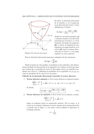 220 CAP´                ´
       ITULO 4. DERIVACION DE FUNCIONES MULTIVARIABLES

                                                  Es decir, la derivada direccional
          z
              T                                   de la funci´n f , en el punto p,
                                                              o
                                                  en la direcci´n del vector v, viene
                                                               o
                                                  deﬁnida por el l´ımite:
                           
                              • f (x)
                                                                       f (x) − f (p)
                      
               f (p) •                               Dv f (p) = l´
                                                                 ım
                                                                 x→p         t
                     d
                         d·        z = f (x, y)
                          d                       donde x es un punto pr´ximo a p
                                                                          o
                                                  y adem´s situado en la direcci´n
                                                          a                      o
                         y0               y
                                          E       marcada por el vector v, y t es la
         
    x0   p(x0 , y0 ) •                            longitud orientada del segmento
                     ‚
                    vd t                          px , es decir, la longitud de este
                       d                          segmento con signo positivo, si el
  
x 
 ©                      d•
                          x(x, y)                 vector − tiene la misma direc-
                                                          →
                                                          px
                                                  ci´n que el vector v, y con signo
                                                    o
   Figura 4.2: Derivada direccional.              negativo en caso contrario.

   Para la derivada direccional usaremos cualquiera de las notaciones:
                                          ∂f
                                  Dv f (p) = (p)
                                          ∂v
    Desde el punto de vista gr´ﬁco, el problema se ha reducido a dos dimen-
                               a
siones mediante la intersecci´n de la superﬁcie con el plano vertical que pasa
                             o
por el punto p y es paralelo al vector v. Este plano corta a la superﬁcie me-
diante una curva C, y deﬁnimos la pendiente de la superﬁcie en (x0 , y0 , z0 )
como la pendiente de la curva C en ese punto.
C´lculo de la derivada direccional conocido el vector director:
  a
 1. Vector director unitario u : Si el vector director es unitario resulta:
           −
           →
           px = |t|       −
                          →
                      ⇒ px = t u ⇒ x − p = t u ⇒ x = p + t u
            u =1
     de donde,
                                              f (p + t u ) − f (p)
                          Dv f (p) = l´
                                      ım                                         (4.1)
                                        t→0             t
 2. Vector director no unitario v : Si el vector no es unitario, resulta:
                         −
                         →                 −
                                           →
                         px = |t|
                                      ⇒ px = t v
                          v =1
     luego no podemos hacer la sustituci´n anterior. Por lo tanto, si el
                                             o
     vector no es unitario, hallamos el vector unitario de la misma direcci´n
                                                                           o
     y sentido que el dado, y a ese nuevo vector hallado le aplicamos el
     resultado anterior.
                                           v
                                    u=
                                           v
 
