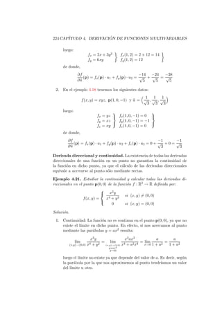 224 CAP´                ´
       ITULO 4. DERIVACION DE FUNCIONES MULTIVARIABLES

      luego:
                        fx = 2x + 3y 2      fx (1, 2) = 2 + 12 = 14
                        fy = 6xy            fy (1, 2) = 12
      de donde,
                ∂f                                   −14 −24 −38
                   (p) = fx (p) · u1 + fy (p) · u2 = √ + √ = √
                ∂u                                     5   5   5

 2.   En el ejemplo 4.18 tenemos los siguientes datos:
                                                        1 1 1
                     f (x, y) = xyz, p(1, 0, −1) y u = √ , √ , √
                                                         3 3 3
      luego:                                             
                             fx = yz  fx (1, 0, −1) = 0 
                             fy = xz   fy (1, 0, −1) = −1
                                                         
                             fz = xy   fz (1, 0, −1) = 0
      de donde,
        ∂f                                                     −1      −1
           (p) = fx (p) · u1 + fy (p) · u2 + fz (p) · u3 = 0 + √ + 0 = √
        ∂u                                                      3        3

Derivada direccional y continuidad. La existencia de todas las derivadas
direccionales de una funci´n en un punto no garantiza la continuidad de
                           o
la funci´n en dicho punto, ya que el c´lculo de las derivadas direccionales
        o                             a
equivale a acercarse al punto s´lo mediante rectas.
                               o

Ejemplo 4.21. Estudiar la continuidad y calcular todas las derivadas di-
reccionales en el punto p(0, 0) de la funci´n f : R2 → R deﬁnida por:
                                           o
                                 2
                              x y        si (x, y) = (0, 0)
                  f (x, y) =   x4 + y 2
                             
                                  0       si (x, y) = (0, 0)

Soluci´n.
      o

 1.   Continuidad: La funci´n no es continua en el punto p(0, 0), ya que no
                             o
      existe el l´
                 ımite en dicho punto. En efecto, si nos acercamos al punto
      mediante las par´bolas y = ax2 resulta:
                        a

                          x2 y                 x2 ax2           a        a
               l´
                ım       4 + y2
                                = l´  ım      4 + a2 x4
                                                        = l´
                                                           ım      2
                                                                     =
            (x,y)→(0,0) x        (x,y)→(0,0) x            x→0 1 + a    1 + a2
                                    y=ax2
                                    x→0

      luego el l´
                ımite no existe ya que depende del valor de a. Es decir, seg´n
                                                                            u
      la par´bola por la que nos aproximemos al punto tendr´
             a                                                 ıamos un valor
      del l´
           ımite u otro.
 