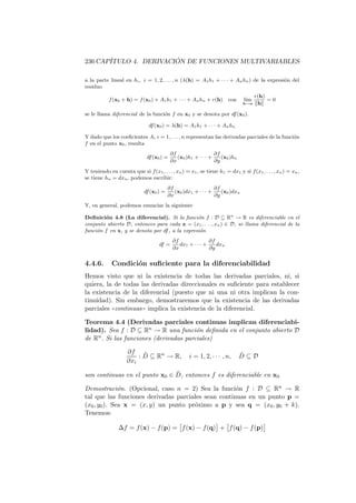 236 CAP´                ´
       ITULO 4. DERIVACION DE FUNCIONES MULTIVARIABLES

a la parte lineal en hi , i = 1, 2, . . . , n (λ(h) = A1 h1 + · · · + An hn ) de la expresi´n del
                                                                                           o
residuo
                                                                                    r(h)
           f (x0 + h) = f (x0 ) + A1 h1 + · · · + An hn + r(h)        con     l´
                                                                               ım        =0
                                                                              h→o    h

se le llama diferencial de la funci´n f en x0 y se denota por df (x0 ).
                                   o

                               df (x0 ) = λ(h) = A1 h1 + · · · + An hn

Y dado que los coeﬁcientes Ai i = 1, . . . , n representan las derivadas parciales de la funci´n
                                                                                              o
f en el punto x0 , resulta
                                           ∂f                   ∂f
                              df (x0 ) =      (x0 )h1 + · · · +    (x0 )hn
                                           ∂x                   ∂y
Y teniendo en cuenta que si f (x1 , . . . , xn ) = x1 , se tiene h1 = dx1 y si f (x1 , . . . , xn ) = xn ,
se tiene hn = dxn , podemos escribir:
                                          ∂f                    ∂f
                             df (x0 ) =      (x0 )dx1 + · · · +    (x0 )dxn
                                          ∂x                    ∂y
Y, en general, podemos enunciar la siguiente

Deﬁnici´n 4.8 (La diferencial). Si la funci´n f : D ⊆ Rn → R es diferenciable en el
        o                                       o
conjunto abierto D, entonces para cada x = (x1 , . . . , xn ) ∈ D, se llama diferencial de la
funci´n f en x, y se denota por df , a la expresi´n
     o                                           o
                                            ∂f               ∂f
                                    df =       dx1 + · · · +    dxn
                                            ∂x               ∂y

4.4.6.       Condici´n suﬁciente para la diferenciabilidad
                    o
Hemos visto que ni la existencia de todas las derivadas parciales, ni, si
quiera, la de todas las derivadas direccionales es suﬁciente para establecer
la existencia de la diferencial (puesto que ni una ni otra implican la con-
tinuidad). Sin embargo, demostraremos que la existencia de las derivadas
parciales ((continuas)) implica la existencia de la diferencial.

Teorema 4.4 (Derivadas parciales continuas implican diferenciabi-
lidad). Sea f : D ⊆ Rn → R una funci´n deﬁnida en el conjunto abierto D
                                        o
de Rn . Si las funciones (derivadas parciales)

                    ∂f ˜                                                     ˜
                        : D ⊆ Rn → R,              i = 1, 2, · · · , n,      D⊆D
                    ∂xi
                               ˜
son continuas en el punto x0 ∈ D, entonces f es diferenciable en x0

Demostraci´n. (Opcional, caso n = 2) Sea la funci´n f : D ⊆ Rn → R
              o                                      o
tal que las funciones derivadas parciales sean continuas en un punto p =
(x0 , y0 ). Sea x = (x, y) un punto pr´ximo a p y sea q = (x0 , y0 + k).
                                      o
Tenemos:

                ∆f = f (x) − f (p) = f (x) − f (q) + f (q) − f (p)
 