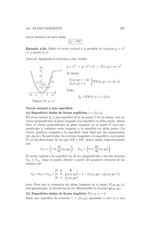 4.6. PLANO TANGENTE                                                                247

vector normal a la curva dada.
                                     v p = ∇F

Ejemplo 4.34. Hallar el vector normal a la par´bola de ecuaci´n y = x2
                                              a              o
en el punto (1, 1)

Soluci´n. Igualando la ecuaci´n a cero, resulta
      o                      o

           y                       y = x2 → y−x2 = 0 → F (x, y) = y−x2
             T
           4           y = x2
                                   de donde,
           3
                 !
                 ¡
                ¡v T                 Fx (x, y) = −2x
        ‰ 2
        rr v                                              ∇F (x, y) = (−2x, 1)
            rp ¡
                                     Fx (x, y) = 1
          1 r¡P
                                   luego,
                       Ex
  −2 −1          1    2
                                             v p = ∇F (1, 1) = (−2, 1)
                        2
     Figura 4.9: y = x

Vector normal a una superﬁcie
(a) Superﬁcies dadas de forma expl´
                                  ıcitas z = f (x, y)
El vector normal v p a una superﬁcie S en un punto P de la misma, ser´ un  a
vector perpendicular al plano tangente a la superﬁcie en dicho punto. Ahora
bien, el vector perpendicular al plano tangente en el punto P ser´ per-  a
pendicular a cualquier recta tangente a la superﬁcie en dicho punto. Un
vector, gen´rico, tangente a la superﬁcie viene dado por las componentes
            e
(dx, dy, dz). En particular, los vectores tangentes a la superﬁcie, en el punto
P , en las direcciones de los ejes OX y OY vienen dados respectivamente
por:
                          ∂f                            ∂f
            v T x = 1, 0,    (x0 , y0 ) , v T y = 0, 1,    (x0 , y0 )
                          ∂x                            ∂y
El vector normal a la superﬁcie ha de ser perpendicular a los dos vectores
v T x y v T y , luego se puede obtener a partir del producto vectorial de los
mismos, as´   ı

                          i j      k
    v p = v T x × v T y = 1 0 fx (x0 , y0 ) = − fx (x0 , y0 ), −fy (x0 , y0 ), 1
                          0 1 fy (x0 , y0 )

nota: Para que la existencia del plano tangente en el punto P (x0 , y0 , z0 )
est´ garantizada, la funci´n ha de ser diferenciable en el punto p(x0 , y0 )
   e                      o
(b) Superﬁcies dadas de forma impl´
                                  ıcita F (x, y, z) = 0
Dada una superﬁcie de ecuaci´n z = f (x, y), igualando a cero (o a una
                            o
 