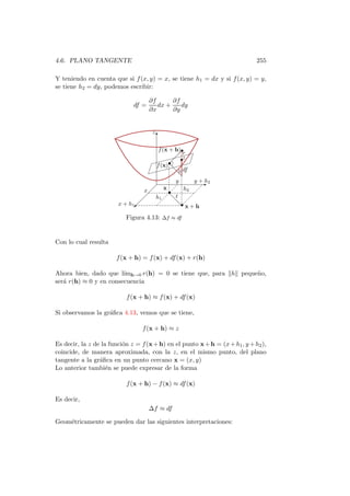 4.6. PLANO TANGENTE                                                           255

Y teniendo en cuenta que si f (x, y) = x, se tiene h1 = dx y si f (x, y) = y,
se tiene h2 = dy, podemos escribir:

                                     ∂f      ∂f
                              df =      dx +    dy
                                     ∂x      ∂y


                                      z
                                          T

                                      f (x + h)•
                                              r $
                                             $$$
                                           $ •z ¢
                                    $ $$•        $¢
                                     f (x) d $$
                                   ¢ $$$$ df
                                  $
                                  ¢          d ·
                                             y      y + h2
                                                      E
                                x     x          h2
                                   h      •
                                           dt
                                      1
                                             d•
                        x + h1 
                              ©              d x+h

                           Figura 4.13: ∆f ≈ df


Con lo cual resulta

                       f (x + h) = f (x) + df (x) + r(h)

Ahora bien, dado que l´ h→0 r(h) = 0 se tiene que, para h peque˜o,
                        ım                                     n
ser´ r(h) ≈ 0 y en consecuencia
   a

                           f (x + h) ≈ f (x) + df (x)

Si observamos la gr´ﬁca 4.13, vemos que se tiene,
                   a

                                 f (x + h) ≈ z

Es decir, la z de la funci´n z = f (x + h) en el punto x + h = (x + h1 , y + h2 ),
                          o
coincide, de manera aproximada, con la z, en el mismo punto, del plano
tangente a la gr´ﬁca en un punto cercano x = (x, y)
                 a
Lo anterior tambi´n se puede expresar de la forma
                    e

                           f (x + h) − f (x) ≈ df (x)

Es decir,
                                     ∆f ≈ df

Geom´tricamente se pueden dar las siguientes interpretaciones:
    e
 