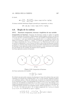 4.8. REGLA DE LA CADENA                                                                    267

de donde,

                           2x     6y          dx
              df =                                     = 2xdx + 6ydx, 15x2 dx + 12y 5 dy
                          15x2   12y 5        dy

Al mismo resultado hubi´ramos llegado operando por componentes, en efecto,
                       e

                      df = (df1 , df2 ) = 2xdx + 6ydx, 15x2 dx + 12y 5 dy


4.8.        Regla de la cadena
4.8.1.      Funciones compuestas, inversas e impl´
                                                 ıcitas de una variable
Composici´n de funciones. Componer dos funciones consiste en aplicar la segunda
             o
funci´n al resultado de la primera. Anal´
      o                                   ıticamente tambi´n signiﬁca sustituir una funci´n
                                                           e                              o
en la otra. Es decir, si tenemos la funci´n y = f (x) que establece la dependencia entre y y
                                         o
x, y la funci´n x = g(t), que establece la dependencia entre x y t, podemos sustituir esta
             o
ultima en la primera y obtener y = f g(t) . A la funci´n as´ obtenida (que env´ t a y)
´                                                         o     ı                  ıa
se le llama composici´n de f con g y se denota por f ◦ g. Obs´rvese que el orden en que
                       o                                          e
se escribe la composici´n f ◦ g es el inverso al orden en que act´an las funciones (primero
                         o                                        u
g, despu´s f ). Conviene tener siempre presente esta doble visualizaci´n de la composici´n
         e                                                              o                 o
de funciones: Como aplicaci´n sucesiva de dos funciones, y como sustituci´n de la variable
                             o                                              o
por una funci´n de otra variable. En esquema ser´ lo siguiente:
               o                                    ıa
(a) Como aplicaci´n sucesiva de funciones:
                   o




                                         g                              f

                                                       ‚                       ‚
                  t
                      •                                   •                        •y
                                                         x
                                                                               B


                                                        f ◦g
                             Figura 4.16: Composici´n de funciones
                                                   o
(b) Como sustituci´n de la variable:
                  o

                                         y = f (x)
                                                           y = f g(t)
                                         x = g(t)

Es evidente que para poder componer dos funciones el rango de la primera tiene que estar
contenido en el dominio de la segunda g(Dg ) ⊆ Df , en caso contrario, despu´s de aplicar
                                                                                   e
g no podr´ ıamos aplicar f . Hay que advertir que, en general, la composici´n de funciones
                                                                              o
no es conmutativa, es decir, en la generalidad de los casos ser´ f ◦ g = g ◦ f , incluso, puede
                                                               a
suceder que est´ deﬁnida la composici´n en un orden y no en el otro. Sin embargo, s´ se
                e                      o                                                    ı
cumple la propiedad asociativa f ◦ (g ◦ h) = (f ◦ g) ◦ h. Desde el punto de vista formal la
composici´n puede enunciarse de la siguiente forma: Dadas las funciones g : I ⊆ R → R,
           o
f : J ⊆ R → R (tales que g(I) ⊆ J), se llama composici´n de f con g y se denota
                                                                o
f ◦ g : I ⊆ R → R, a la funci´n (f ◦ g)(x) = f g(x) .
                              o
                                                   g       f
               g:I⊆R→R                          I− J− R
                                                 → →                 (f ◦ g)(x) = f g(x)
               f :J ⊆R→R                     f ◦g :I ⊆R→R
 
