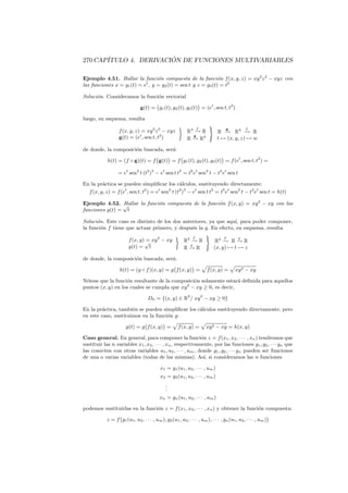270 CAP´                ´
       ITULO 4. DERIVACION DE FUNCIONES MULTIVARIABLES

Ejemplo 4.51. Hallar la funci´n compuesta de la funci´n f (x, y, z) = xy 2 z 3 − xyz con
                                  o                            o
las funciones x = g1 (t) = et , y = g2 (t) = sen t y z = g3 (t) = t2

Soluci´n. Consideramos la funci´n vectorial
      o                        o

                                g(t) = g1 (t), g2 (t), g3 (t) = (et , sen t, t2 )

luego, en esquema, resulta
                                                                   f                           f
                   f (x, y, z) = xy 2 z 3 − xyz             R3 − R
                                                               →
                                                                                   g
                                                                              R − R3 − R
                                                                                 →         →
                   g(t) = (et , sen t, t2 )                   g
                                                            R − R3
                                                              →               t → (x, y, z) → w

de donde, la composici´n buscada, ser´:
                      o              a

            h(t) = (f ◦ g)(t) = f g(t) = f g1 (t), g2 (t), g3 (t) = f (et , sen t, t2 ) =

                  = et sen2 t (t2 )3 − et sen t t2 = t6 et sen2 t − t2 et sen t

En la pr´ctica se pueden simpliﬁcar los c´lculos, sustituyendo directamente:
         a                                        a
  f (x, y, z) = f (et , sen t, t2 ) = et sen2 t (t2 )3 − et sen t t2 = t6 et sen2 t − t2 et sen t = h(t)

Ejemplo 4.52. √ Hallar la funci´n compuesta de la funci´n f (x, y) = xy 2 − xy con las
                               o                       o
funciones g(t) = t

Soluci´n. Este caso es distinto de los dos anteriores, ya que aqu´ para poder componer,
      o                                                          ı,
la funci´n f tiene que actuar primero, y despu´s la g. En efecto, en esquema, resulta
        o                                      e
                                                               f                  f       g
                         f (x, y) √ xy 2 − xy
                                  =                       R2 − R
                                                             →              R2 − R − R
                                                                                 →    →
                                                            g
                         g(t) = t                         R− R
                                                            →               (x, y) → t → z

de donde, la composici´n buscada, ser´:
                      o              a

                   h(t) = (g ◦ f )(x, y) = g f (x, y) =                 f (x, y) =       xy 2 − xy

N´tese que la funci´n resultante de la composici´n solamente estar´ deﬁnida para aquellos
 o                 o                            o                  a
puntos (x, y) en los cuales se cumpla que xy 2 − xy ≥ 0, es decir,

                                    Dh = {(x, y) ∈ R2 / xy 2 − xy ≥ 0}

En la pr´ctica, tambi´n se pueden simpliﬁcar los c´lculos sustituyendo directamente, pero
        a             e                           a
en este caso, sustituimos en la funci´n g:
                                     o

                       g(t) = g f (x, y) =            f (x, y) =       xy 2 − xy = h(x, y)

Caso general. En general, para componer la funci´n z = f (x1 , x2 , · · · , xn ) tendremos que
                                                            o
sustituir las n variables x1 , x2 , · · · , xn , respectivamente, por las funciones g1 , g2 , · · · gn que
las conecten con otras variables u1 , u2 , · · · , um , donde g1 , g2 , · · · gn pueden ser funciones
de una o varias variables (todas de las mismas). As´ si consideramos las n funciones
                                                              ı,

                                            x1 = g1 (u1 , u2 , · · · , um )
                                            x2 = g2 (u1 , u2 , · · · , um )
                                               .
                                               .
                                               .
                                           xn = gn (u1 , u2 , · · · , um )

podemos sustituirlas en la funci´n z = f (x1 , x2 , · · · , xn ) y obtener la funci´n compuesta:
                                o                                                  o

            z = f g1 (u1 , u2 , · · · , um ), g2 (u1 , u2 , · · · , um ), · · · , gn (u1 , u2 , · · · , um )
 
