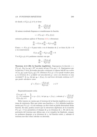 4.9. FUNCIONES IMPL´
                   ICITAS                                                      289

de donde, si Fy (x, y) = 0, se tiene

                                 dy   −Fx (x, y)
                                    =
                                 dx    Fy (x, y)
Al mismo resultado llegamos si consideramos la funci´n
                                                    o

                            z = F (x, y) = F (x, f (x))

entonces podemos aplicar el Teorema 4.11 y obtenemos
                        dz             dx             dy
                           = Fx (x, y)    + Fy (x, y)
                        dx             dx             dx
Como z = F (x, y) = 0 para todo x en el dominio de f , se tiene dz/dx = 0
y en consecuencia
                                  dx             dy
                        Fx (x, y)    + Fy (x, y)    =0
                                  dx             dx
Y si Fy (x, y) = 0, podemos concluir con que

                                 dy   −Fx (x, y)
                                    =
                                 dx    Fy (x, y)

Teorema 4.14 (De la funci´n impl´    o       ıcita). Supongamos la funci´n z =
                                                                            o
F (x, y). Sea (x0 , y0 ) ∈ R2 un punto tal que F (x0 , y0 ) = 0. Supongamos que
la funci´n F tiene derivadas parciales continuas en alguna bola B con centro
         o
en (x0 , y0 ) y que Fy (x0 , y0 ) = 0. Entonces F (x, y) = 0 se puede resolver para
y en t´rminos de x y deﬁnir as´ una funci´n y = f (x) con dominio en una
       e                              ı         o
vecindad V de x0 , tal que y0 = f (x0 ), la cual tiene derivada continua en V
que puede calcularse como
                                        −Fx (x, y)
                      y ′ = f ′ (x) =              ,   x∈V
                                         Fy (x, y)


   Esquem´ticamente ser´
         a             ıa:
                   
 F (x0 , y0 ) = 0                                                     −Fx (x, y)
 Fx y Fy continuas   ⇒ y = f (x), tal que y0 = f (x0 ), y adem´s y ′ =
                                                              a
                                                                       Fy (x, y)
 Fy (x0 , y0 ) = 0
    Debe tenerse en cuenta que el teorema de la funci´n