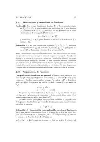 1.3. FUNCIONES                                                                          27

1.3.4.     Restricciones y extensiones de funciones
Restricci´n Si f es una funci´n con dominio Df y D1 es un subconjunto
         o                    o
    de Df , D1 ⊆ Df , se puede deﬁnir una nueva funci´n f1 con dominio
                                                        o
    D1 por medio de f1 (x) = f (x) para cada x ∈ D1 . Esta funci´n se llama
                                                                o
    restricci´n de f al conjunto D1 . Es decir,
             o
                                 f1 = {(a, b) ∈ f / a ∈ D1 }
      y se escribe f1 = f |D1 para denotar la restricci´n de la funci´n f al
                                                       o             o
      conjunto D1 .
Extensi´n Si g es una funci´n con dominio Dg y D2 ⊇ Dg , entonces
       o                    o
    cualquier funci´n g2 con dominio D2 tal que g2 (x) = g(x) para to-
                   o
    do x ∈ Dg se llama una extensi´n de g al conjunto D2 .
                                  o
Nota: Usualmente no nos referiremos expl´
                                        ıcitamente a las restricciones de una funci´n,
                                                                                   o
sino que lo haremos de manera impl´
                                  ıcita utilizando el siguiente lenguaje: Sea f una funci´n
                                                                                         o
deﬁnida en un entorno de x0 , entonces ... o bien, sea f una funci´n deﬁnida y que cumple
                                                                  o
tal condici´n en un conjunto D1 , entonces ... u otras expresiones similares. Entendemos
           o
que, en dichos casos, la funci´n puede tener un dominio superior, pero que el entorno o el
                              o
conjunto D1 , respectivamente, est´n contenidos en ese dominio. Sin hacer disquisiciones
                                  a
exquisitas sobre si nos estamos reﬁriendo a la funci´n o a una restricci´n de la misma.
                                                    o                   o


1.3.5.     Composici´n de funciones.
                    o
Composici´n de funciones, en general. Componer dos funciones con-
             o
siste en aplicar la segunda funci´n al resultado de la primera. Es decir, para
                                 o
((componer)) dos funciones se aplica primero f a cada x en Df y despu´s see
aplica g a f (x), siempre que sea posible (es decir, cuando f (x) pertenezca a
Dg ).
                                    f        g
                                x −→ y −→ z
                                x −→f (x)−→ g f (x)
    Por ejemplo, si f est´ deﬁnida en todo R por f (x) = x3 y g est´ deﬁnida s´lo para
                         a                                         a          o
                  √
x ≥ 0 por g(x) = x, entonces, la composici´n g ◦ f s´lo se puede deﬁnir para x ≥ 0, y
                                             o       o
                                               √
para estos n´meros reales deber´ tener el valor x3 .
            u                  a
    En consecuencia, para poder componer dos funciones el conjunto ﬁnal
de la primera funci´n tiene que coincidir, de alguna manera, con el conjunto
                    o
inicial de la segunda.
                                        f        g
                                    A −→ B −→ C
Deﬁnici´n 1.8 (Composici´n como aplicaci´n sucesiva de funciones).
         o                   o               o
Sea f una funci´n con dominio Df en A y rango Rf en B y sea g una fun-
                 o
ci´n con dominio Dg en B y rango Rg en C. La composici´n g ◦ f (observe
  o                                                   o
el orden) es la funci´n desde A a C dada por
                     o
g◦f = {(a, c) ∈ A×C / existe un elemento b ∈ B tal que (a, b) ∈ f y (b, c) ∈ g}
 