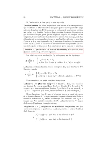 32                                 CAP´                   ´
                                      ITULO 1. CONCEPTOS BASICOS

     Si f es inyectiva se dice que f es una inyecci´n.
                                                   o
Funci´n inversa. Se llama rec´
       o                           ıproca de una funci´n a la correspondencia
                                                        o
que se obtiene al intercambiar las im´genes por los correspondientes origi-
                                        a
nales de dicha funci´n. Evidentemente la rec´
                      o                         ıproca de una funci´n no tiene
                                                                    o
por qu´ ser otra funci´n. En efecto, basta que dos elementos diferentes ten-
       e                o
gan la misma imagen, para que la rec´      ıproca asigne a esa imagen los dos
originales, lo que contradice la deﬁnici´n de funci´n. Sin embargo, si la fun-
                                         o           o
ci´n es inyectiva, entonces la rec´
  o                               ıproca es una funci´n y, adem´s, es inyectiva.
                                                      o        a
Es decir, si f es inyectiva desde A a B, entonces el conjunto de pares orde-
nados en B × A que se obtienen al intercambiar las componentes de cada
uno de los pares ordenados de f da una funci´n g que tambi´n es inyectiva.
                                                 o             e
Teorema 1.1 (Existencia de funci´n la inversa). Una funci´n posee
                                        o                o
funci´n inversa si y s´lo si es inyectiva
     o                o
     Las relaciones entre una funci´n f y su inversa g son las siguientes:
                                   o
         f          Dg = Rf , Rg = Df
     A −−→ B
       ←−−
        −−
         g          (a, b) ∈ f ⇔ (b, a) ∈ g   o bien b = f (a) ⇔ a = g(b)

        o                  o               ıproca de f y se denota por f −1 .
La funci´n g se llama funci´n inversa o rec´
En consecuencia:
     f             Df −1 = Rf , Rf −1 = Df
 A ←−−
   −−→ B
    −−
    f −1           (a, b) ∈ f ⇔ (b, a) ∈ f −1 o bien b = f (a) ⇔ a = f −1 (b)

     En consecuencia, se puede establecer la siguiente
Deﬁnici´n 1.11 (Funci´n rec´
        o                o      ıproca o inversa). Sea f una inyecci´n  o
con dominio Df en A y rango Rf en B. Si g = {(b, a) ∈ B × A / (a, b) ∈ f },
entonces g es una inyecci´n con dominio Dg = Rf en B y con rango Rg =
                         o
Df en A. La funci´n g se llama funci´n inversa de f y se denota por f −1
                  o                 o
    Desde el punto de vista del mapeo, la funci´n inversa se puede interpretar
                                                o
de la siguiente forma: Si f es inyectiva mapea elementos distintos de Df hacia
elementos distintos de Rf . De tal manera que cada elemento b de Rf es la
imagen bajo f de un unico elemento a de Df . La funci´n inversa f −1 mapea
                      ´                                 o
el elemento b hacia este elemento unico a.
                                     ´
Proposici´n 1.7 (Composici´n de funciones rec´
          o                      o                       ıprocas). Dos fun-
ciones son rec´ıprocas si y solamente si, al componerlas se obtiene la identi-
dad. Es decir,
                 f f −1 (x) = x para todo x del dominio de f −1
             y
                 f −1 f (x) = x para todo x del dominio de f
 