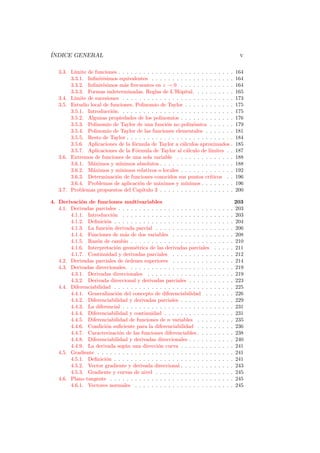 ´
INDICE GENERAL                                                                                   v

   3.3. L´
         ımite de funciones . . . . . . . . . . . . . . . . . . . . . . . . . . . .             164
        3.3.1. Inﬁnit´simos equivalentes . . . . . . . . . . . . . . . . . . . .
                      e                                                                         164
        3.3.2. Inﬁnit´simos m´s frecuentes en z → 0 . . . . . . . . . . . . .
                      e         a                                                               164
        3.3.3. Formas indeterminadas. Reglas de L’Hˆpital. . . . . . . . . .
                                                         o                                      165
   3.4. L´
         ımite de sucesiones . . . . . . . . . . . . . . . . . . . . . . . . . . .              173
   3.5. Estudio local de funciones. Polinomio de Taylor . . . . . . . . . . . .                 175
        3.5.1. Introducci´n. . . . . . . . . . . . . . . . . . . . . . . . . . . .
                          o                                                                     175
        3.5.2. Algunas propiedades de los polinomios . . . . . . . . . . . . .                  176
        3.5.3. Polinomio de Taylor de una funci´n no polin´mica . . . . . .
                                                   o            o                               179
        3.5.4. Polinomio de Taylor de las funciones elementales . . . . . . .                   181
        3.5.5. Resto de Taylor . . . . . . . . . . . . . . . . . . . . . . . . . .              184
        3.5.6. Aplicaciones de la f´rmula de Taylor a c´lculos aproximados .
                                   o                       a                                    185
        3.5.7. Aplicaciones de la F´rmula de Taylor al c´lculo de l´
                                    o                        a          ımites . .              187
   3.6. Extremos de funciones de una sola variable . . . . . . . . . . . . . .                  188
        3.6.1. M´ximos y m´
                 a            ınimos absolutos . . . . . . . . . . . . . . . . . .              188
        3.6.2. M´ximos y m´
                 a            ınimos relativos o locales . . . . . . . . . . . . .              192
        3.6.3. Determinaci´n de funciones conocidos sus puntos cr´
                            o                                           ıticos . .              196
        3.6.4. Problemas de aplicaci´n de m´ximos y m´
                                      o        a             ınimos . . . . . . . .             196
   3.7. Problemas propuestos del Cap´   ıtulo 3 . . . . . . . . . . . . . . . . . .             200

4. Derivaci´n de funciones multivariables
             o                                                                                  203
   4.1. Derivadas parciales . . . . . . . . . . . . . . . . . . . . . . .   .   .   .   .   .   203
        4.1.1. Introducci´n . . . . . . . . . . . . . . . . . . . . . .
                          o                                                 .   .   .   .   .   203
        4.1.2. Deﬁnici´n . . . . . . . . . . . . . . . . . . . . . . . .
                       o                                                    .   .   .   .   .   204
        4.1.3. La funci´n derivada parcial . . . . . . . . . . . . . .
                        o                                                   .   .   .   .   .   206
        4.1.4. Funciones de m´s de dos variables . . . . . . . . . .
                                a                                           .   .   .   .   .   208
        4.1.5. Raz´n de cambio . . . . . . . . . . . . . . . . . . . .
                   o                                                        .   .   .   .   .   210
        4.1.6. Interpretaci´n geom´trica de las derivadas parciales
                            o       e                                       .   .   .   .   .   211
        4.1.7. Continuidad y derivadas parciales . . . . . . . . . .        .   .   .   .   .   212
   4.2. Derivadas parciales de ´rdenes superiores . . . . . . . . . .
                                o                                           .   .   .   .   .   214
   4.3. Derivadas direccionales. . . . . . . . . . . . . . . . . . . . .    .   .   .   .   .   219
        4.3.1. Derivadas direccionales . . . . . . . . . . . . . . . .      .   .   .   .   .   219
        4.3.2. Derivada direccional y derivadas parciales . . . . . .       .   .   .   .   .   223
   4.4. Diferenciabilidad . . . . . . . . . . . . . . . . . . . . . . . .   .   .   .   .   .   225
        4.4.1. Generalizaci´n del concepto de diferenciabilidad . .
                            o                                               .   .   .   .   .   226
        4.4.2. Diferenciabilidad y derivadas parciales . . . . . . . .      .   .   .   .   .   229
        4.4.3. La diferencial . . . . . . . . . . . . . . . . . . . . . .   .   .   .   .   .   231
        4.4.4. Diferenciabilidad y continuidad . . . . . . . . . . . .      .   .   .   .   .   231
        4.4.5. Diferenciabilidad de funciones de n variables . . . .        .   .   .   .   .   235
        4.4.6. Condici´n suﬁciente para la diferenciabilidad . . . .
                       o                                                    .   .   .   .   .   236
        4.4.7. Caracterizaci´n de las funciones diferenciables . . . .
                              o                                             .   .   .   .   .   238
        4.4.8. Diferenciabilidad y derivadas direccionales . . . . . .      .   .   .   .   .   240
        4.4.9. La derivada seg´n una direcci´n curva . . . . . . . .
                                u              o                            .   .   .   .   .   241
   4.5. Gradiente . . . . . . . . . . . . . . . . . . . . . . . . . . . .   .   .   .   .   .   241
        4.5.1. Deﬁnici´n . . . . . . . . . . . . . . . . . . . . . . . .
                       o                                                    .   .   .   .   .   241
        4.5.2. Vector gradiente y derivada direccional . . . . . . . .      .   .   .   .   .   243
        4.5.3. Gradiente y curvas de nivel . . . . . . . . . . . . . .      .   .   .   .   .   245
   4.6. Plano tangente . . . . . . . . . . . . . . . . . . . . . . . . .    .   .   .   .   .   245
        4.6.1. Vectores normales . . . . . . . . . . . . . . . . . . .      .   .   .   .   .   245
 