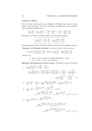 44                                      CAP´                   ´
                                           ITULO 1. CONCEPTOS BASICOS

Criterio de Stoltz.
Es un criterio relacionado con las Reglas de L’Hˆpital que s´lo se puede
                                                   o          o
aplicar a las sucesiones. Y del que, sin animo de demostrar nada, podemos
                                         ´
dar la siguiente justiﬁcaci´n:
                           o
               an         an+1      an     an+1    an   an+1 − an
          l´
           ım     = l´ım        ⇒       ≈       ⇒     ≈
         n→∞ bn      n→∞ bn+1       bn     bn+1    bn   bn+1 − bn
El Criterio de Stoltz se puede resumir en el siguiente esquema:

                        an   0 ∞       an+1 − an
                       l´
                        ım =  o
                              ´  = l´
                                    ım
                    n→∞ bn   0 ∞  n→∞ bn+1 − bn


Formalmente el Criterio de Stoltz puede enunciarse de la siguiente manera
Teorema 1.2 (Criterio de Stolz). Sean {an } y {bn } dos sucesiones.
                    an+1 − an                an       an+1 − an
      Si existe l´
                 ım           , entonces l´
                                          ım    = l´
                                                   ım
                n→∞ bn+1 − bn            n→∞ bn  n→∞ bn+1 − bn

siempre que:
            1. {bn } es una sucesi´n mon´tona divergente, o bien,
                                  o     o
            2. an → 0, bn → 0 y bn es mon´tona.
                                          o
Ejemplo 1.30 (Aplicando el criterio de Stolz). Calcular los siguientes l´
                                                                        ımites:
          2 + 4 + · · · + 2n    ∞
 1.   l´
       ım                   n
                              =   =
      n→∞ 3 + 9 + · · · + 3     ∞
            (2 + 4 + · · · + 2n + 2n+1 ) − (2 + 4 + · · · + 2n )       2n+1
      = l´
         ım                                                         ım n+1 =
                                                                 = l´
        n→∞ (3 + 9 + · · · + 3n + 3n+1 ) − (3 + 9 + · · · + 3n )  n→∞ 3

                                                                  n+1           +∞
                                                              2             2
                                                    = l´
                                                       ım               =            =0
                                                       n→∞    3             3
         ln n    ∞         ln(n + 1) − ln n         n+1
 2.   l´
       ım     =      = l´
                        ım                  = l´ ln
                                               ım       =0
      n→∞  n     ∞    n→∞     n+1−n          n→∞     n
                       √           ln n
         √       l´ ln n n
                  ım           l´
                                ım          ∞
 3.   l´  n
       ım n = e n→∞        =e n→∞ n = e ∞ =
      n→∞
                                ln(n + 1) − ln n           n+1
                         l´
                          ım                         l´ ln
                                                      ım
                   =   en→∞        n+1−n         = en→∞     n = eln 1 = e0 = 1
                              ln(n2 + n)
            n                  l´
                                ım
 4.   l´
       ım       n2 + n = en→∞     n      =
      n→∞

                           ln (n + 1)2 + n + 1 − ln(n2 + n)
                         l´
                          ım
                    = en→∞             n+1−n                =
                                                n2 + 2n + 1 + n + 1
                                        l´ ln
                                         ım
                                     = en→∞           n2 + n        = eln 1 = e0 = 1
 