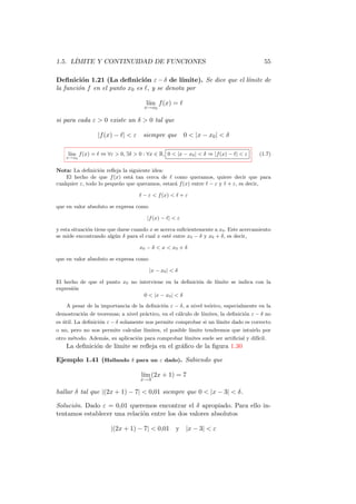 1.5. L´
      IMITE Y CONTINUIDAD DE FUNCIONES                                                  55

Deﬁnici´n 1.21 (La deﬁnici´n ε − δ de l´
          o                    o            ımite). Se dice que el l´
                                                                    ımite de
la funci´n f en el punto x0 es ℓ, y se denota por
        o

                                      l´ f (x) = ℓ
                                       ım
                                     x→x0

si para cada ε  0 existe un δ  0 tal que

                 |f (x) − ℓ|  ε    siempre que         0  |x − x0 |  δ

     l´ f (x) = ℓ ⇔ ∀ε  0, ∃δ  0 : ∀x ∈ R, 0  |x − x0 |  δ ⇒ |f (x) − ℓ|  ε
      ım                                                                              (1.7)
    x→x0


Nota: La deﬁnici´n reﬂeja la siguiente idea:
                  o
    El hecho de que f (x) est´ tan cerca de ℓ como queramos, quiere decir que para
                              a
cualquier ε, todo lo peque˜o que queramos, estar´ f (x) entre ℓ − ε y ℓ + ε, es decir,
                          n                     a

                                   ℓ − ε  f (x)  ℓ + ε

que en valor absoluto se expresa como

                                      |f (x) − ℓ|  ε

y esta situaci´n tiene que darse cuando x se acerca suﬁcientemente a x0 . Este acercamiento
              o
se mide encontrando alg´n δ para el cual x est´ entre x0 − δ y x0 + δ, es decir,
                          u                     e

                                   x0 − δ  x  x0 + δ

que en valor absoluto se expresa como

                                        |x − x0 |  δ

El hecho de que el punto x0 no interviene en la deﬁnici´n de l´
                                                       o      ımite se indica con la
expresi´n
       o
                                 0  |x − x0 |  δ
    A pesar de la importancia de la deﬁnici´n ε − δ, a nivel te´rico, especialmente en la
                                           o                   o
demostraci´n de teoremas; a nivel pr´ctico, en el c´lculo de l´
          o                         a              a          ımites, la deﬁnici´n ε − δ no
                                                                                o
es util. La deﬁnici´n ε − δ solamente nos permite comprobar si un l´
   ´               o                                               ımite dado es correcto
o no, pero no nos permite calcular l´
                                    ımites, el posible l´
                                                        ımite tendremos que intuirlo por
otro m´todo. Adem´s, su aplicaci´n para comprobar l´
      e          a              o                  ımites suele ser artiﬁcial y dif´
                                                                                   ıcil.
    La deﬁnici´n de l´
              o      ımite se reﬂeja en el gr´ﬁco de la ﬁgura 1.30
                                             a

Ejemplo 1.41 (Hallando δ para un ε dado). Sabiendo que

                                    l´ (2x + 1) = 7
                                     ım
                                   x→3

hallar δ tal que |(2x + 1) − 7|  0,01 siempre que 0  |x − 3|  δ.

Soluci´n. Dado ε = 0,01 queremos encontrar el δ apropiado. Para ello in-
      o
tentamos establecer una relaci´n entre los dos valores absolutos
                              o

                       |(2x + 1) − 7|  0,01        y |x − 3|  ε
 