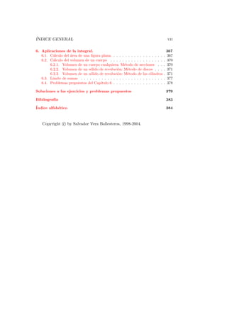 ´
INDICE GENERAL                                                                        vii

6. Aplicaciones de la integral.                                                       367
   6.1. C´lculo del ´rea de una ﬁgura plana. . . . . . . . . . . . . . . . . .
          a         a                                                             .   367
   6.2. C´lculo del volumen de un cuerpo . . . . . . . . . . . . . . . . . .
          a                                                                       .   370
        6.2.1. Volumen de un cuerpo cualquiera: M´todo de secciones . .
                                                     e                            .   370
        6.2.2. Volumen de un s´lido de revoluci´n: M´todo de discos . . .
                                o                o     e                          .   371
        6.2.3. Volumen de un s´lido de revoluci´n: M´todo de los cilindros
                                o                o     e                          .   371
   6.3. L´
         ımite de sumas . . . . . . . . . . . . . . . . . . . . . . . . . . . .   .   377
   6.4. Problemas propuestos del Cap´ ıtulo 6 . . . . . . . . . . . . . . . . .   .   378

Soluciones a los ejercicios y problemas propuestos                                    379

Bibliograf´
          ıa                                                                          383
´
Indice alfab´tico
            e                                                                         384



    Copyright c by Salvador Vera Ballesteros, 1998-2004.
 