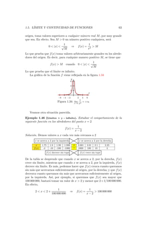 1.5. L´
      IMITE Y CONTINUIDAD DE FUNCIONES                                                   63

origen, toma valores superiores a cualquier n´mero real M , por muy grande
                                             u
que sea. En efecto. Sea M  0 un n´mero positivo cualquiera, ser´
                                    u                            a
                                 1                                 1
                      0  |x|  √          ⇒        f (x) =           M
                                  M                                x2
Lo que prueba que f (x) toma valores arbitrariamente grandes en los alrede-
dores del origen. Es decir, para cualquier numero positivo M , se tiene que
                                                               1
                       f (x)  M      cuando        0  |x|  √
                                                                M
Lo que prueba que el l´
                      ımite es inﬁnito.
   La gr´ﬁca de la funci´n f viene reﬂejada en la ﬁgura 1.34
        a               o
                                           y
                                           6

                                           4

                                           2
                                                                   x
                             −6 −4 −2               2     4    6
                                                   1
                             Figura 1.34:      l´
                                                ım
                                               x→0 x2
                                                      = +∞



   Veamos otra situaci´n parecida.
                      o
Ejemplo 1.46 (L´   ımites + y - inﬁnito). Estudiar el comportamiento de la
siguiente funci´n en los alrededores del punto x = 2
               o
                                                    1
                                    f (x) =
                                                   x−2
Soluci´n. Demos valores a x cada vez m´s cercanos a 2
      o                               a
        x se acerca a 2 por la izquierda                x se acerca a 2 por la derecha
         x     1.75   1.9   1.99   1.999       2    2.001      2.01    2.1      2.25
       f (x)    -4    -10   -100   -1000       ?    1000       100     10         4
                  f (x) decrece sin tope                f (x) crece sin tope

De la tabla se desprende que cuando x se acerca a 2, por la derecha, f (x)
crece sin l´
           ımite, mientras que cuando x se acerca a 2, por la izquierda, f (x)
decrece sin l´
             ımite. Es m´s, podemos hacer que f (x) crezca cuanto queramos
                         a
sin m´s que acercarnos suﬁcientemente al origen, por la derecha; y que f (x)
      a
decrezca cuanto queramos sin m´s que acercarnos suﬁcientemente al origen,
                                 a
por la izquierda. As´ por ejemplo, si queremos que f (x) sea mayor que
                      ı,
100 000 000, bastar´ tomar un valor de x  2 y menor que 2 + 1/100 000 000.
                    a
En efecto,
                             1                                 1
        2x2+                             ⇒       f (x) =         100 000 000
                        100 000 000                           x−2
 