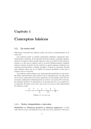 Cap´
   ıtulo 1

Conceptos b´sicos
           a

1.1.     La recta real
Suponemos conocidos los n´meros reales, as´ como su representaci´n en la
                             u                 ı                     o
recta real.
    Los n´meros reales se pueden representar mediante expresiones deci-
          u
males ﬁnitas o inﬁnitas. Si la expresi´n decimal es ﬁnita o peri´dica inﬁnita,
                                      o                         o
entonces el n´mero real se puede expresar como el cociente de dos n´meros
              u                                                        u
enteros y se dice que el n´mero real es racional. Rec´
                          u                            ıprocamente cualquier
n´mero racional (cociente de dos enteros) se puede expresar mediante una
  u
expresi´n decimal ﬁnita o inﬁnita peri´dica. Cuando la expresi´n decimal
        o                                o                        o
tiene inﬁnitas cifras que no se repiten de manera peri´dica se dice que el
                                                         o
n´mero real es irracional.
  u
    Los n´meros reales admiten una representaci´n geom´trica en una recta.
          u                                      o        e
En dicha representaci´n cada n´mero real se representa por un solo punto
                       o         u
de la recta y cada punto de la recta representa un solo n´mero real. En con-
                                                          u
secuencia, hablaremos indistintamente de n´mero o de punto. Por convenio,
                                             u
los n´meros positivos se representan a la derecha del cero y los negativos a
     u
la izquierda. Se llama recta real a una recta en la que se han representado
los n´meros reales.
     u
                   −3    −2    −1        0   1           2   3
                                    −1
                                                 √           π
                                     2               2

                           Figura 1.1: La recta real




1.1.1.   Orden, desigualdades e intervalos
Deﬁnici´n 1.1 (N´ meros positivos y n´ meros negativos). 1) Para
        o           u                       u
cada n´mero real a est´ deﬁnida una y s´lo una de las siguientes relaciones:
      u               a                o

                                         1
 