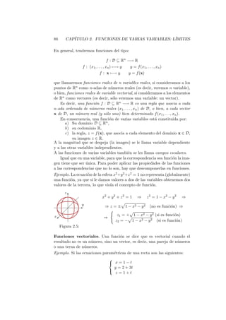 88      CAP´
           ITULO 2. FUNCIONES DE VARIAS VARIABLES: L´
                                                    IMITES

En general, tendremos funciones del tipo:

                                        f : D ⊆ Rn −→ R
                        f : (x1 , . . . , xn ) −→ y     y = f (x1 , . . . , xn )
                                   f : x −→ y          y = f (x)

que llamaremos funciones reales de n variables reales, si consideramos a los
puntos de Rn como n-adas de n´meros reales (es decir, veremos n variable),
                                 u
o bien, funciones reales de variable vectorial, si consideramos a los elementos
de Rn como vectores (es decir, s´lo veremos una variable: un vector).
                                  o
    Es decir, una funci´n f : D ⊆ Rn −→ R es una regla que asocia a cada
                        o
n-ada ordenada de n´meros reales (x1 , . . . , xn ) de D, o bien, a cada vector
                      u
x de D, un n´mero real (y s´lo uno) bien determinado f (x1 , . . . , xn ).
              u               o
    En consecuencia, una funci´n de varias variables est´ constituida por:
                                o                           a
       a) Su dominio D ⊆ Rn ,
       b) su codominio R,
       c) la regla, z = f (x), que asocia a cada elemento del dominio x ∈ D,
           su imagen z ∈ R.
A la magnitud que se despeja (la imagen) se le llama variable dependiente
y a las otras variables independientes.
A las funciones de varias variables tambi´n se les llama campos escalares.
                                           e
    Igual que en una variable, para que la correspondencia sea funci´n la ima-
                                                                      o
gen tiene que ser unica. Para poder aplicar las propiedades de las funciones
                   ´
a las correspondencias que no lo son, hay que descomponerlas en funciones.
Ejemplo. La ecuaci´n de la esfera x2 +y 2 +z 2 = 1 no representa (globalmente)
                    o
una funci´n, ya que si le damos valores a dos de las variables obtenemos dos
         o
valores de la tercera, lo que viola el concepto de funci´n.
                                                         o
       z
           T                         x2 + y 2 + z 2 = 1      ⇒       z 2 = 1 − x2 − y 2   ⇒
                    
                        y
                       E               ⇒z=±           1 − x2 − y 2    (no es funci´n) ⇒
                                                                                  o
        
x                                              z1 = + 1 − x2 − y 2 (si es funci´n)
                                                                               o
 ©                                    ⇒
                                              z2 = − 1 − x2 − y 2 (si es funci´n)
                                                                                o
     Figura 2.5:

Funciones vectoriales. Una funci´n se dice que es vectorial cuando el
                                   o
resultado no es un n´mero, sino un vector, es decir, una pareja de n´meros
                    u                                               u
o una terna de n´meros.
                 u
Ejemplo. Si las ecuaciones param´tricas de una recta son las siguientes:
                                e
                              
                               x=1−t
                                y = 2 + 3t
                              
                                 z =1+t
 