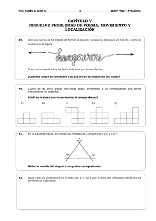 Prof. RUBÉN A. LEÓN H. IESPP “NSL”- AYACUCHO11
CAPÍTULO V
RESUELVE PROBLEMAS DE FORMA, MOVIMIENTO Y
LOCALIZACIÓN
39. Con una cuerda se ha tratado de formar la palabra: Kangourou (Canguro en francés), como se
muestra en la figura:
Si se tira la cuerda hacia los lados indicados por ambas flechas.
¿Cuántos nudos se formarán? ¿En qué letras se originarán los nudos?
40. Cuatro de las cinco piezas mostradas abajo, pertenecen a un rompecabezas que forma
exactamente un cuadrado.
¿Cuál es la pieza que no pertenece al rompecabezas?
A) B) C) D) E)
41. En la siguiente figura, se indican las medidas de 2 ángulos de 153° y 117°.
153 117
x
Hallar la medida del ángulo x en grados sexagesimales.
42. ¿Qué valor en centímetros se le debe dar a x, para que el área del rectángulo ABCD sea 65
centímetros cuadrados?
 
