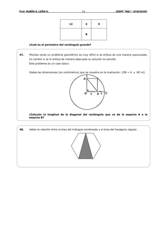 Prof. RUBÉN A. LEÓN H. IESPP “NSL”- AYACUCHO13
12 4 5
8
¿Cuál es el perímetro del rectángulo grande?
47. Muchas veces un problema geométrico es muy difícil si se enfoca de una manera equivocada;
en cambio si se le enfoca de manera adecuada su solución es sencilla.
Este problema es un caso típico:
Dadas las dimensiones (en centímetros) que se muestra en la ilustración: (OB = 6 y BC=4)
A
B6 4o C
¿Calcular la longitud de la diagonal del rectángulo que va de la esquina A a la
esquina B?
48. Hallar la relación entre el área del triángulo sombreado y el área del hexágono regular.
 
