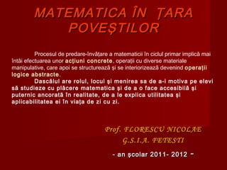 MATEMATICAMATEMATICA ÎNÎN ŢARAŢARA
POVEPOVEŞŞTILTILOROR
Prof.Prof. FLORESCU NICOLAEFLORESCU NICOLAE
G.S.I.A. FETESTIG.S.I.A. FETESTI
- an şcolar 201- an şcolar 201 11- 201- 20122 --
Procesul de predare-învǎţare a matematicii în ciclul primar implică mai
întâi efectuarea unor acţiuni concrete, operaţii cu diverse materiale
manipulative, care apoi se structureazǎ şi se interiorizeazǎ devenind operaţii
logice abstracte.
Dascălul are rolul, locul şi menirea sa de a-i motiva pe elevi
să studieze cu plăcere matematica şi de a o face accesibilă şi
puternic ancorată în realitate, de a le explica utilitatea şi
aplicabilitatea ei în viaţa de zi cu zi.
 