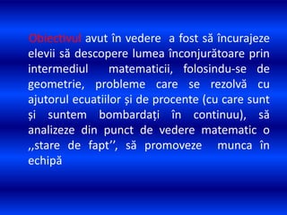 Obiectivul avut în vedere a fost să încurajeze
elevii să descopere lumea înconjurătoare prin
intermediul matematicii, folosindu-se de
geometrie, probleme care se rezolvă cu
ajutorul ecuatiilor și de procente (cu care sunt
și suntem bombardați în continuu), să
analizeze din punct de vedere matematic o
,,stare de fapt’’, să promoveze munca în
echipă
 