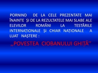 PORNIND DE LA CELE PREZENTATE MAI
ÎNAINTE ȘI DE LA REZULTATELE MAI SLABE ALE
ELEVILOR ROMÂNI LA TESTĂRILE
INTERNAȚIONALE ȘI CHIAR NAȚIONALE A
LUAT NAȘTERE :
,,POVESTEA CIOBANULUI GHIȚĂ’’
 