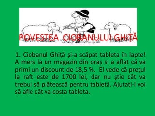POVESTEA CIOBANULUI GHIȚĂ
1. Ciobanul Ghiță și-a scăpat tableta în lapte!
A mers la un magazin din oraș si a aflat că va
primi un discount de 18,5 %. El vede că prețul
la raft este de 1700 lei, dar nu știe cât va
trebui să plătească pentru tabletă. Ajutați-l voi
să afle cât va costa tableta.
 
