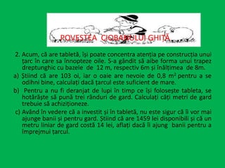 2. Acum, că are tabletă, își poate concentra atenția pe construcția unui
țarc în care sa înnopteze oile. S-a gândit să aibe forma unui trapez
dreptunghic cu bazele de 12 m, respectiv 6m și înălțimea de 8m.
a) Știind că are 103 oi, iar o oaie are nevoie de 0,8 m2 pentru a se
odihni bine, calculați dacă țarcul este suficient de mare.
b) Pentru a nu fi deranjat de lupi în timp ce își folosește tableta, se
hotărăște să pună trei rânduri de gard. Calculați câți metri de gard
trebuie să achiziționeze.
c) Având în vedere că a investit și în tabletă, nu este sigur că îi vor mai
ajunge banii și pentru gard. Știind că are 1459 lei disponibili și că un
metru liniar de gard costă 14 lei, aflați dacă îi ajung banii pentru a
împrejmui țarcul.
POVESTEA CIOBANULUI GHIȚĂ
 