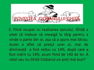 3. Fiind ocupat cu realizarea țarcului, Ghiță a
uitat că trebuie să meargă la târg pentru a
vinde o parte din oi, așa că a ajuns mai târziu.
Acolo a aflat că prețul unei oi, mai de
dimineață a fost redus cu 14%, după care a
fost mărit cu 14%, acum fiind de 140 de lei. A
ratat sau nu Ghiță Ciobanul un preț mai bun?
POVESTEA CIOBANULUI GHIȚĂ
 