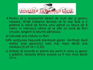 4.Pentru că a economisit destul de mult dar și pentru
relaxare, Ghiță Ciobanul dorește să își mai facă și o
grădină la stână de forma unui pătrat cu latura de 8
metri, în interiorul căreia să se afle un rond de flori
circular, tangent la laturile pătratului.
a) Calculați aria rodului cu flori.
b)Pe porţiunea hașurată plantează gazon. Verificați dacă
dublul ariei gazonului este mai mare decât aria
rondului (3,14 <π < 3,15).
c) Arătați că oriunde ar planta doi pomi în zona cu gazon
a grădinii, distanța dintre aceștia va fi mai mică decât
12 m.
POVESTEA CIOBANULUI GHIȚĂ
 