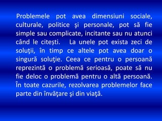 Problemele pot avea dimensiuni sociale,
culturale, politice şi personale, pot să fie
simple sau complicate, incitante sau nu atunci
când le citești. La unele pot exista zeci de
soluţii, în timp ce altele pot avea doar o
singură soluţie. Ceea ce pentru o persoană
reprezintă o problemă serioasă, poate să nu
fie deloc o problemă pentru o altă persoană.
În toate cazurile, rezolvarea problemelor face
parte din învăţare şi din viaţă.
 