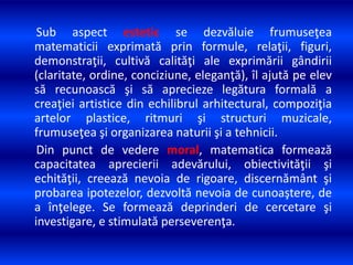 Sub aspect estetic se dezvăluie frumuseţea
matematicii exprimată prin formule, relaţii, figuri,
demonstraţii, cultivă calităţi ale exprimării gândirii
(claritate, ordine, conciziune, eleganţă), îl ajută pe elev
să recunoască şi să aprecieze legătura formală a
creaţiei artistice din echilibrul arhitectural, compoziţia
artelor plastice, ritmuri şi structuri muzicale,
frumuseţea şi organizarea naturii şi a tehnicii.
Din punct de vedere moral, matematica formează
capacitatea aprecierii adevărului, obiectivităţii şi
echităţii, creează nevoia de rigoare, discernământ şi
probarea ipotezelor, dezvoltă nevoia de cunoaştere, de
a înţelege. Se formează deprinderi de cercetare şi
investigare, e stimulată perseverenţa.
 