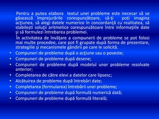 Pentru a putea elabora textul unei probleme este necesar să se
găsească împrejurările corespunzătoare, să-ți poți imagina
acţiunea, să alegi datele numerice în concordanţă cu realitatea, să
stabilești soluţii aritmetice corespunzătoare între informaţiile date
şi să formulezi întrebarea problemei.
În activitatea de învăţare a compunerii de probleme se pot folosi
mai multe procedee, care pot fi grupate după forma de prezentare,
strategiile şi mecanismele gândirii pe care le solicită.
• Compuneri de probleme după o acţiune sau o poveste;
• Compuneri de probleme după desene;
• Compuneri de probleme după modelul unor probleme rezolvate
anterior;
• Completarea de către elevi a datelor care lipsesc;
• Alcătuirea de probleme după întrebări date;
• Completarea (formularea) întrebării unei probleme;
• Compuneri de probleme după formulă numerică dată;
• Compuneri de probleme după formulă literală;
 