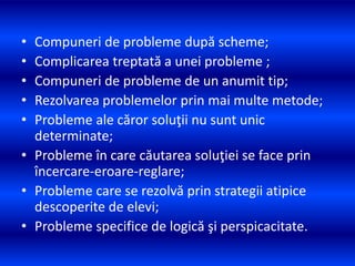 • Compuneri de probleme după scheme;
• Complicarea treptată a unei probleme ;
• Compuneri de probleme de un anumit tip;
• Rezolvarea problemelor prin mai multe metode;
• Probleme ale căror soluţii nu sunt unic
determinate;
• Probleme în care căutarea soluţiei se face prin
încercare-eroare-reglare;
• Probleme care se rezolvă prin strategii atipice
descoperite de elevi;
• Probleme specifice de logică şi perspicacitate.
 