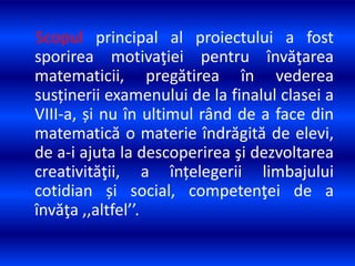 Scopul principal al proiectului a fost
sporirea motivaţiei pentru învăţarea
matematicii, pregătirea în vederea
susținerii examenului de la finalul clasei a
VIII-a, și nu în ultimul rând de a face din
matematică o materie îndrăgită de elevi,
de a-i ajuta la descoperirea şi dezvoltarea
creativităţii, a înțelegerii limbajului
cotidian și social, competenţei de a
învăţa ,,altfel’’.
 
