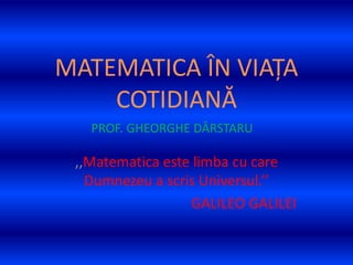 MATEMATICA ÎN VIAȚA
COTIDIANĂ
,,Matematica este limba cu care
Dumnezeu a scris Universul.’’
GALILEO GALILEI
PROF. GHEORGHE DÂRSTARU
 