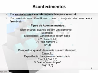 Acontecimentos 
• Um acontecimento é um subconjunto do espaço amostral. 
• Um acontecimento identifica-se como o conjunto dos seus casos 
favoráveis. 
4 
Tipos de Acontecimentos 
Elementares: quando só tem um elemento. 
Exemplo: 
Experiência: Lançamento de um dado 
E = {1,2,3,4,5,6} 
A: “sair número 3” 
A={3} 
Compostos: quando tem mais que um elemento. 
Exemplo: 
Experiência: Lançamento de um dado 
E = {1,2,3,4,5,6} 
B: “sair número ímpar” 
B={1,3,5} 
 